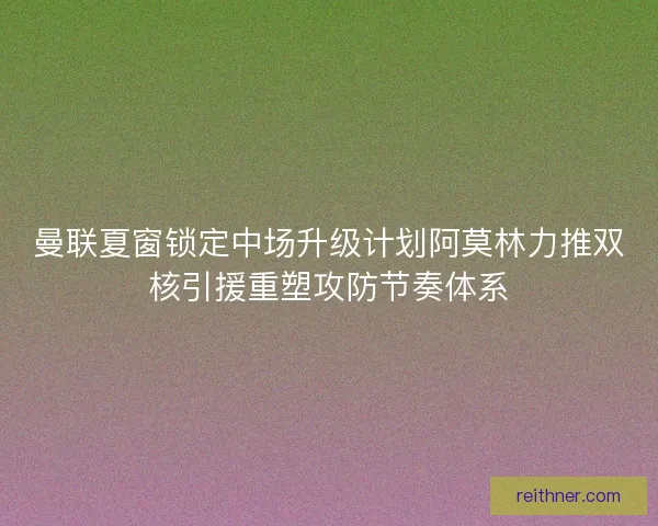 曼联夏窗锁定中场升级计划阿莫林力推双核引援重塑攻防节奏体系