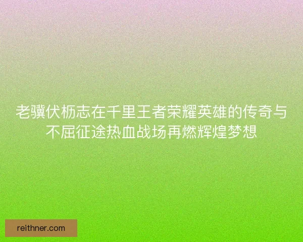 老骥伏枥志在千里王者荣耀英雄的传奇与不屈征途热血战场再燃辉煌梦想