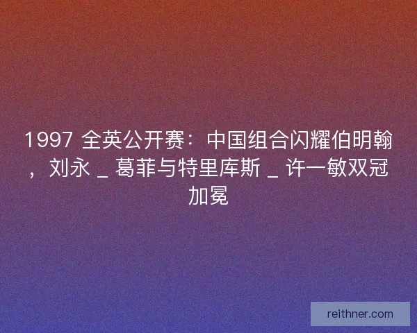 1997 全英公开赛：中国组合闪耀伯明翰，刘永 _ 葛菲与特里库斯 _ 许一敏双冠加冕